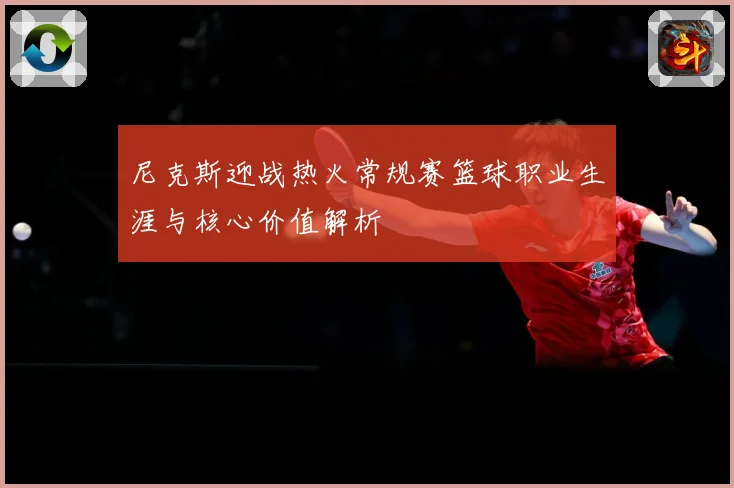 尼克斯迎战热火常规赛篮球职业生涯与核心价值解析