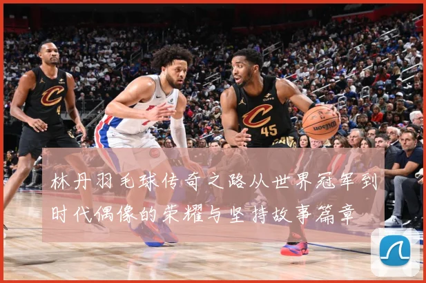林丹羽毛球传奇之路从世界冠军到时代偶像的荣耀与坚持故事篇章