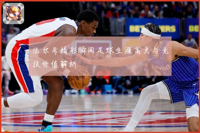 法尔考精彩瞬间足球生涯高光与竞技价值解析
