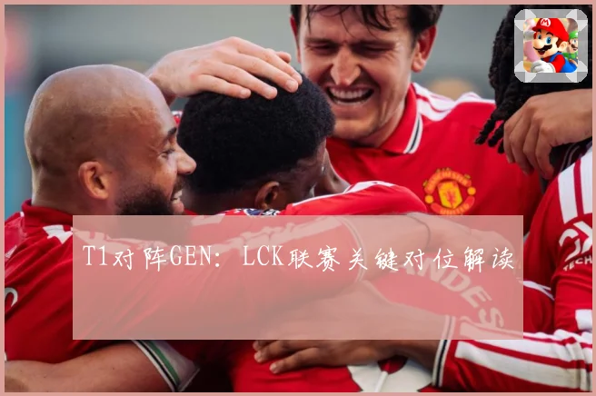 T1对阵GEN：LCK联赛关键对位解读