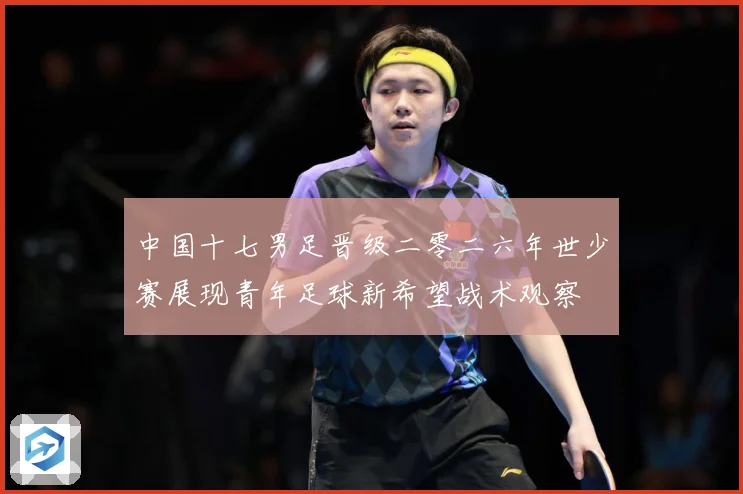中国十七男足晋级二零二六年世少赛展现青年足球新希望战术观察