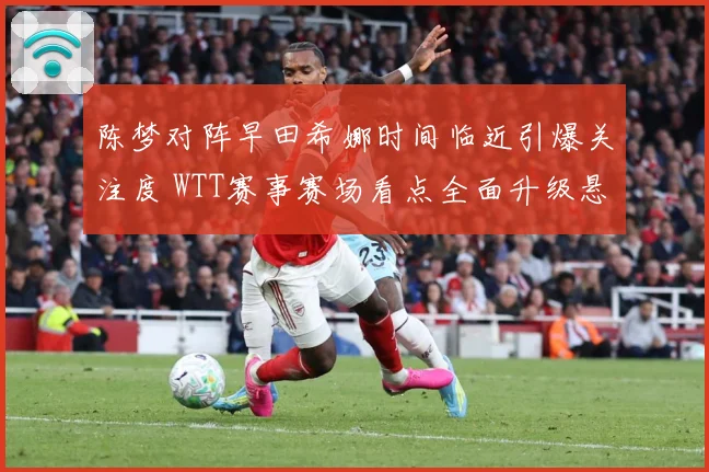 陈梦对阵早田希娜时间临近引爆关注度 WTT赛事赛场看点全面升级悬念拉满