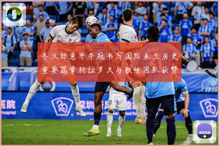 齐沃称意甲夺冠书写国际米兰历史重要篇章科拉罗夫与教练团队获赞成长观察