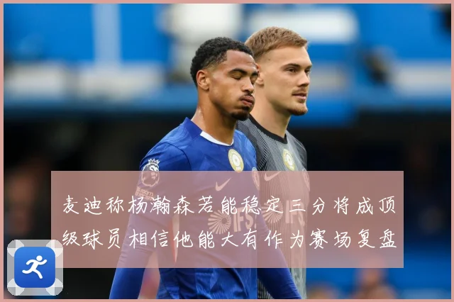 麦迪称杨瀚森若能稳定三分将成顶级球员相信他能大有作为赛场复盘