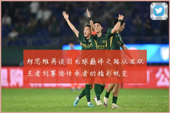 郑思维再谈羽毛球巅峰之路从混双王者到赛场传承者的精彩蜕变