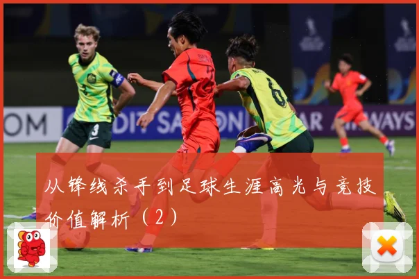 从锋线杀手到足球生涯高光与竞技价值解析（2）