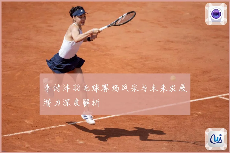 李诗沣羽毛球赛场风采与未来发展潜力深度解析
