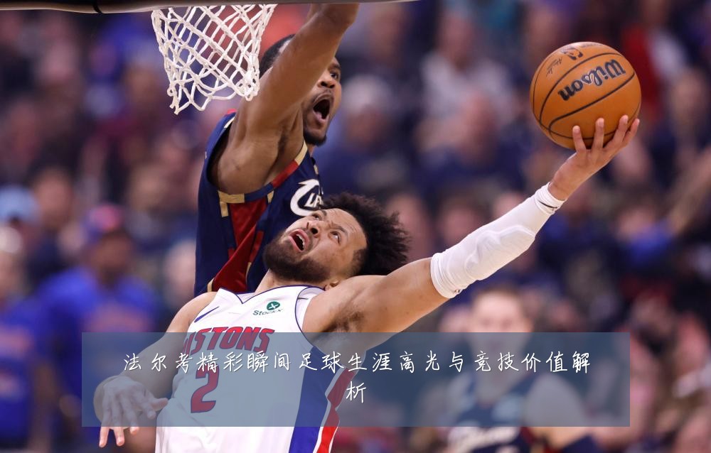 法尔考精彩瞬间足球生涯高光与竞技价值解析