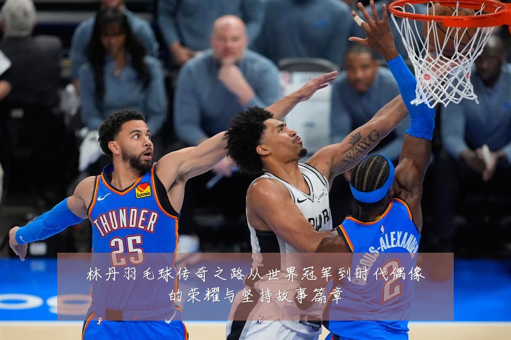 林丹羽毛球传奇之路从世界冠军到时代偶像的荣耀与坚持故事篇章