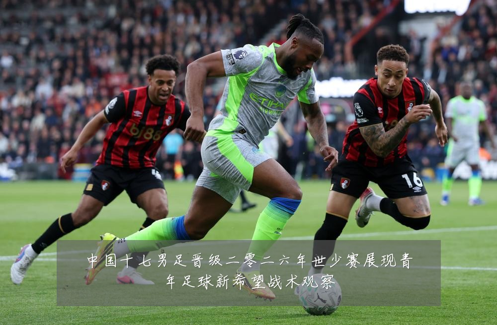 中国十七男足晋级二零二六年世少赛展现青年足球新希望战术观察